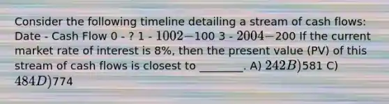 Consider the following timeline detailing a stream of <a href='https://www.questionai.com/knowledge/kXoqoBRFeQ-cash-flow' class='anchor-knowledge'>cash flow</a>s: Date - Cash Flow 0 - ? 1 - 100 2 -100 3 - 200 4 -200 If the current market rate of interest is 8%, then the present value (PV) of this stream of cash flows is closest to ________. A) 242 B)581 C) 484 D)774