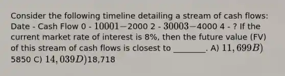 Consider the following timeline detailing a stream of cash flows: Date - Cash Flow 0 - 1000 1 -2000 2 - 3000 3 -4000 4 - ? If the current market rate of interest is 8%, then the future value (FV) of this stream of cash flows is closest to ________. A) 11,699 B)5850 C) 14,039 D)18,718