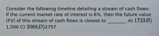 Consider the following timeline detailing a stream of cash flows: If the current market rate of interest is 6%, then the future value (FV) of this stream of cash flows is closest to ________. A) 1723 B)1,500 C) 2068 D)2757