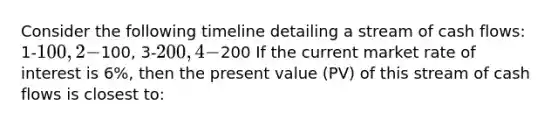 Consider the following timeline detailing a stream of cash flows: 1-100, 2-100, 3-200, 4-200 If the current market rate of interest is 6%, then the present value (PV) of this stream of cash flows is closest to: