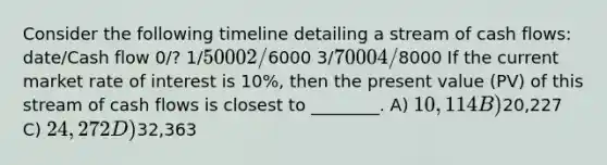 Consider the following timeline detailing a stream of cash flows: date/Cash flow 0/? 1/5000 2/6000 3/7000 4/8000 If the current market rate of interest is 10%, then the present value (PV) of this stream of cash flows is closest to ________. A) 10,114 B)20,227 C) 24,272 D)32,363