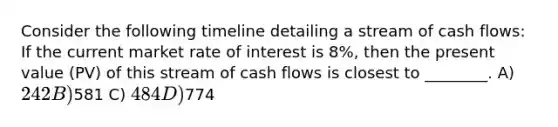 Consider the following timeline detailing a stream of cash flows: If the current market rate of interest is 8%, then the present value (PV) of this stream of cash flows is closest to ________. A) 242 B)581 C) 484 D)774