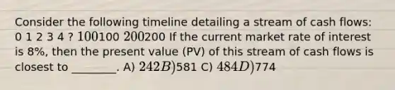 Consider the following timeline detailing a stream of cash flows: 0 1 2 3 4 ? 100100 200200 If the current market rate of interest is 8%, then the present value (PV) of this stream of cash flows is closest to ________. A) 242 B)581 C) 484 D)774