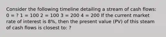 Consider the following timeline detailing a stream of cash flows: 0 = ? 1 = 100 2 = 100 3 = 200 4 = 200 If the current market rate of interest is 8%, then the present value (PV) of this steam of cash flows is closest to: ?