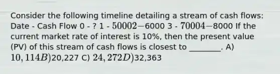 Consider the following timeline detailing a stream of cash flows: Date - Cash Flow 0 - ? 1 - 5000 2 -6000 3 - 7000 4 -8000 If the current market rate of interest is 10%, then the present value (PV) of this stream of cash flows is closest to ________. A) 10,114 B)20,227 C) 24,272 D)32,363