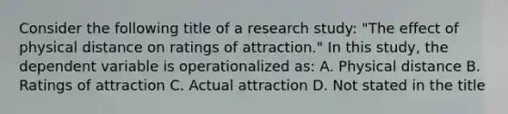 Consider the following title of a research study: "The effect of physical distance on ratings of attraction." In this study, the dependent variable is operationalized as: A. Physical distance B. Ratings of attraction C. Actual attraction D. Not stated in the title