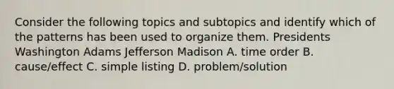 Consider the following topics and subtopics and identify which of the patterns has been used to organize them. Presidents Washington Adams Jefferson Madison A. time order B. cause/effect C. simple listing D. problem/solution