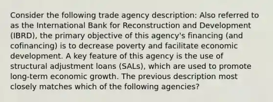 Consider the following trade agency description: Also referred to as the International Bank for Reconstruction and Development (IBRD), the primary objective of this agency's financing (and cofinancing) is to decrease poverty and facilitate economic development. A key feature of this agency is the use of structural adjustment loans (SALs), which are used to promote long-term economic growth. The previous description most closely matches which of the following agencies?