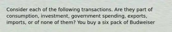 Consider each of the following transactions. Are they part of consumption, investment, government spending, exports, imports, or of none of them? You buy a six pack of Budweiser