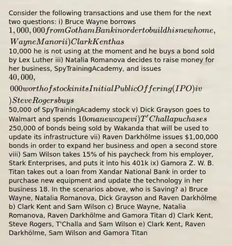 Consider the following transactions and use them for the next two questions: i) Bruce Wayne borrows 1,000,000 from Gotham Bank in order to build his new home, Wayne Manor ii) Clark Kent has10,000 he is not using at the moment and he buys a bond sold by Lex Luther iii) Natalia Romanova decides to raise money for her business, SpyTrainingAcademy, and issues 40,000,000 worth of stock in its Initial Public Offering (IPO) iv) Steve Rogers buys50,000 of SpyTrainingAcademy stock v) Dick Grayson goes to Walmart and spends 10 on a new cape vi) T'Challa puchases250,000 of bonds being sold by Wakanda that will be used to update its infrastructure vii) Raven Darkhölme issues 1,00,000 bonds in order to expand her business and open a second store viii) Sam Wilson takes 15% of his paycheck from his employer, Stark Enterprises, and puts it into his 401k ix) Gamora Z. W. B. Titan takes out a loan from Xandar National Bank in order to purchase new equipment and update the technology in her business 18. In the scenarios above, who is Saving? a) Bruce Wayne, Natalia Romanova, Dick Grayson and Raven Darkhölme b) Clark Kent and Sam Wilson c) Bruce Wayne, Natalia Romanova, Raven Darkhölme and Gamora Titan d) Clark Kent, Steve Rogers, T'Challa and Sam Wilson e) Clark Kent, Raven Darkhölme, Sam Wilson and Gamora Titan