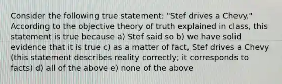 Consider the following true statement: "Stef drives a Chevy." According to the objective theory of truth explained in class, this statement is true because a) Stef said so b) we have solid evidence that it is true c) as a matter of fact, Stef drives a Chevy (this statement describes reality correctly; it corresponds to facts) d) all of the above e) none of the above