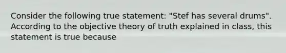 Consider the following true statement: "Stef has several drums". According to the objective theory of truth explained in class, this statement is true because