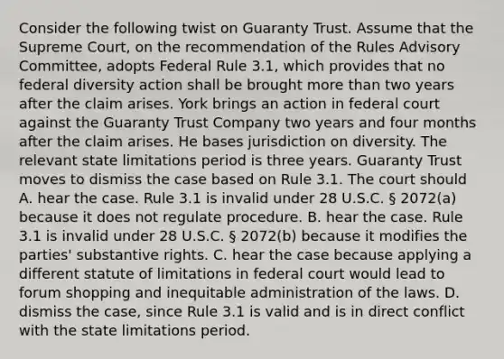 Consider the following twist on Guaranty Trust. Assume that the Supreme Court, on the recommendation of the Rules Advisory Committee, adopts Federal Rule 3.1, which provides that no federal diversity action shall be brought more than two years after the claim arises. York brings an action in federal court against the Guaranty Trust Company two years and four months after the claim arises. He bases jurisdiction on diversity. The relevant state limitations period is three years. Guaranty Trust moves to dismiss the case based on Rule 3.1. The court should A. hear the case. Rule 3.1 is invalid under 28 U.S.C. § 2072(a) because it does not regulate procedure. B. hear the case. Rule 3.1 is invalid under 28 U.S.C. § 2072(b) because it modifies the parties' substantive rights. C. hear the case because applying a different statute of limitations in federal court would lead to forum shopping and inequitable administration of the laws. D. dismiss the case, since Rule 3.1 is valid and is in direct conflict with the state limitations period.