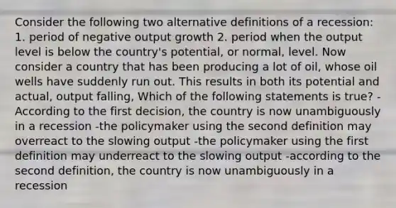 Consider the following two alternative definitions of a recession: 1. period of negative output growth 2. period when the output level is below the country's potential, or normal, level. Now consider a country that has been producing a lot of oil, whose oil wells have suddenly run out. This results in both its potential and actual, output falling, Which of the following statements is true? -According to the first decision, the country is now unambiguously in a recession -the policymaker using the second definition may overreact to the slowing output -the policymaker using the first definition may underreact to the slowing output -according to the second definition, the country is now unambiguously in a recession