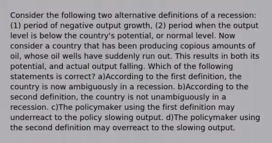 Consider the following two alternative definitions of a recession: (1) period of negative output growth, (2) period when the output level is below the country's potential, or normal level. Now consider a country that has been producing copious amounts of oil, whose oil wells have suddenly run out. This results in both its potential, and actual output falling. Which of the following statements is correct? a)According to the first definition, the country is now ambiguously in a recession. b)According to the second definition, the country is not unambiguously in a recession. c)The policymaker using the first definition may underreact to the policy slowing output. d)The policymaker using the second definition may overreact to the slowing output.