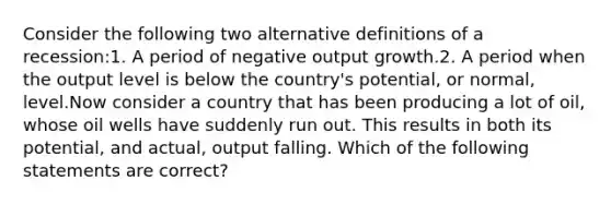 Consider the following two alternative definitions of a recession:1. A period of negative output growth.2. A period when the output level is below the country's potential, or normal, level.Now consider a country that has been producing a lot of oil, whose oil wells have suddenly run out. This results in both its potential, and actual, output falling. Which of the following statements are correct?