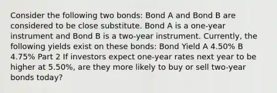 Consider the following two​ bonds: Bond A and Bond B are considered to be close substitute. Bond A is a​ one-year instrument and Bond B is a​ two-year instrument.​ Currently, the following yields exist on these​ bonds: Bond Yield A 4.50% B 4.75% Part 2 If investors expect​ one-year rates next year to be higher at​ 5.50%, are they more likely to buy or sell​ two-year bonds​ today?