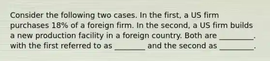 Consider the following two cases. In the first, a US firm purchases 18% of a foreign firm. In the second, a US firm builds a new production facility in a foreign country. Both are _________. with the first referred to as ________ and the second as _________.