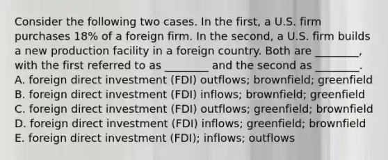 Consider the following two cases. In the​ first, a U.S. firm purchases​ 18% of a foreign firm. In the​ second, a U.S. firm builds a new production facility in a foreign country. Both are​ ________, with the first referred to as​ ________ and the second as​ ________. A. foreign direct investment​ (FDI) outflows;​ brownfield; greenfield B. foreign direct investment​ (FDI) inflows;​ brownfield; greenfield C. foreign direct investment​ (FDI) outflows;​ greenfield; brownfield D. foreign direct investment​ (FDI) inflows;​ greenfield; brownfield E. foreign direct investment​ (FDI); inflows; outflows