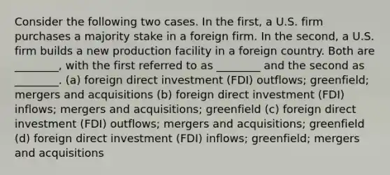 Consider the following two cases. In the first, a U.S. firm purchases a majority stake in a foreign firm. In the second, a U.S. firm builds a new production facility in a foreign country. Both are ________, with the first referred to as ________ and the second as ________. (a) foreign direct investment (FDI) outflows; greenfield; mergers and acquisitions (b) foreign direct investment (FDI) inflows; mergers and acquisitions; greenfield (c) foreign direct investment (FDI) outflows; mergers and acquisitions; greenfield (d) foreign direct investment (FDI) inflows; greenfield; mergers and acquisitions