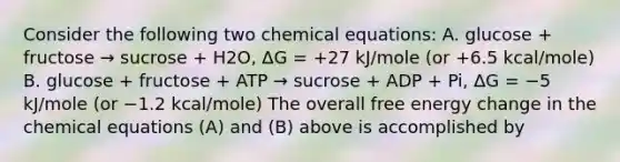 Consider the following two chemical equations: A. glucose + fructose → sucrose + H2O, ΔG = +27 kJ/mole (or +6.5 kcal/mole) B. glucose + fructose + ATP → sucrose + ADP + Pi, ΔG = −5 kJ/mole (or −1.2 kcal/mole) The overall free energy change in the chemical equations (A) and (B) above is accomplished by