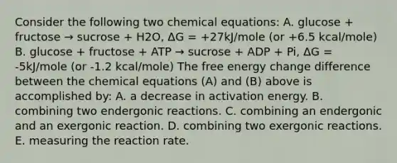 Consider the following two chemical equations: A. glucose + fructose → sucrose + H2O, ΔG = +27kJ/mole (or +6.5 kcal/mole) B. glucose + fructose + ATP → sucrose + ADP + Pi, ΔG = -5kJ/mole (or -1.2 kcal/mole) The free energy change difference between the chemical equations (A) and (B) above is accomplished by: A. a decrease in activation energy. B. combining two endergonic reactions. C. combining an endergonic and an exergonic reaction. D. combining two exergonic reactions. E. measuring the reaction rate.