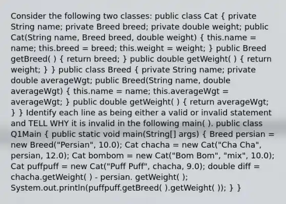 Consider the following two classes: public class Cat ( private String name; private Breed breed; private double weight; public Cat(String name, Breed breed, double weight) { this.name = name; this.breed = breed; this.weight = weight; ) public Breed getBreed( ) ( return breed; ) public double getWeight( ) ( return weight; ) } public class Breed ( private String name; private double averageWgt; public Breed(String name, double averageWgt) { this.name = name; this.averageWgt = averageWgt; ) public double getWeight( ) ( return averageWgt; ) } Identify each line as being either a valid or invalid statement and TELL WHY it is invalid in the following main( ). public class Q1Main ( public static void main(String[] args) { Breed persian = new Breed("Persian", 10.0); Cat chacha = new Cat("Cha Cha", persian, 12.0); Cat bombom = new Cat("Bom Bom", "mix", 10.0); Cat puffpuff = new Cat("Puff Puff", chacha, 9.0); double diff = chacha.getWeight( ) - persian. getWeight( ); System.out.println(puffpuff.getBreed( ).getWeight( )); ) }