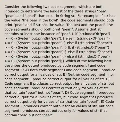 Consider the following two code segments, which are both intended to determine the longest of the three strings "pea", "pear", and "pearl" that occur in String str. For example, if str has the value "the pear in the bowl", the code segments should both print "pear" and if str has the value "the pea and the pearl", the code segments should both print "pearl". Assume that str contains at least one instance of "pea". I. if (str.indexOf("pea") >= 0) (System.out.println("pea");) else if (str.indexOf("pear") >= 0) (System.out.println("pear");) else if (str.indexOf("pearl") >= 0) (System.out.println("pearl");) II. if (str.indexOf("pearl") >= 0) (System.out.println("pearl");) else if (str.indexOf("pear") >= 0) (System.out.println("pear");) else if (str.indexOf("pea") >= 0) (System.out.println("pea");) Which of the following best describes the output produced by code segment I and code segment II? A) Both code segment I and code segment II produce correct output for all values of str. B) Neither code segment I nor code segment II produce correct output for all values of str. C) Code segment II produces correct output for all values of str, but code segment I produces correct output only for values of str that contain "pear" but not "pearl". D) Code segment II produces correct output for all values of str, but code segment I produces correct output only for values of str that contain "pearl". E) Code segment II produces correct output for all values of str, but code segment I produces correct output only for values of str that contain "pea" but not "pear".