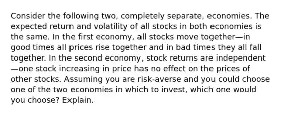 Consider the following two, completely separate, economies. The expected return and volatility of all stocks in both economies is the same. In the first economy, all stocks move together—in good times all prices rise together and in bad times they all fall together. In the second economy, stock returns are independent—one stock increasing in price has no effect on the prices of other stocks. Assuming you are risk-averse and you could choose one of the two economies in which to invest, which one would you choose? Explain.