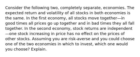 Consider the following​ two, completely​ separate, economies. The expected return and volatility of all stocks in both economies is the same. In the first​ economy, all stocks move together—in good times all prices go up together and in bad times they all fall together. In the second​ economy, stock returns are independent—one stock increasing in price has no effect on the prices of other stocks. Assuming you are​ risk-averse and you could choose one of the two economies in which to​ invest, which one would you​ choose? Explain.