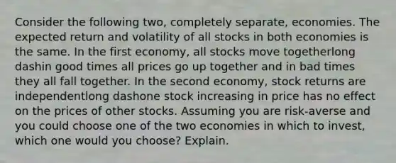 Consider the following​ two, completely​ separate, economies. The expected return and volatility of all stocks in both economies is the same. In the first​ economy, all stocks move togetherlong dashin good times all prices go up together and in bad times they all fall together. In the second​ economy, stock returns are independentlong dashone stock increasing in price has no effect on the prices of other stocks. Assuming you are​ risk-averse and you could choose one of the two economies in which to​ invest, which one would you​ choose? Explain.