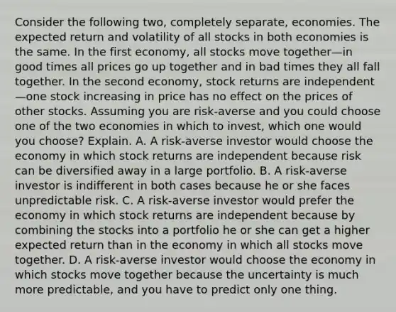 Consider the following​ two, completely​ separate, economies. The expected return and volatility of all stocks in both economies is the same. In the first​ economy, all stocks move together—in good times all prices go up together and in bad times they all fall together. In the second​ economy, stock returns are independent—one stock increasing in price has no effect on the prices of other stocks. Assuming you are​ risk-averse and you could choose one of the two economies in which to​ invest, which one would you​ choose? Explain. A. A​ risk-averse investor would choose the economy in which stock returns are independent because risk can be diversified away in a large portfolio. B. A​ risk-averse investor is indifferent in both cases because he or she faces unpredictable risk. C. A​ risk-averse investor would prefer the economy in which stock returns are independent because by combining the stocks into a portfolio he or she can get a higher expected return than in the economy in which all stocks move together. D. A​ risk-averse investor would choose the economy in which stocks move together because the uncertainty is much more​ predictable, and you have to predict only one thing.