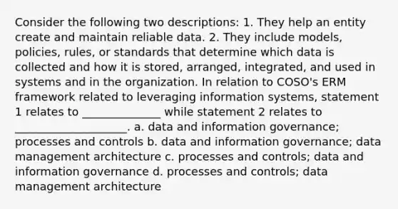 Consider the following two descriptions: 1. They help an entity create and maintain reliable data. 2. They include models, policies, rules, or standards that determine which data is collected and how it is stored, arranged, integrated, and used in systems and in the organization. In relation to COSO's ERM framework related to leveraging information systems, statement 1 relates to ______________ while statement 2 relates to ____________________. a. data and information governance; processes and controls b. data and information governance; data management architecture c. processes and controls; data and information governance d. processes and controls; data management architecture