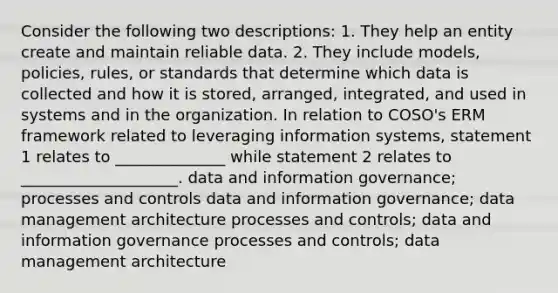 Consider the following two descriptions: 1. They help an entity create and maintain reliable data. 2. They include models, policies, rules, or standards that determine which data is collected and how it is stored, arranged, integrated, and used in systems and in the organization. In relation to COSO's ERM framework related to leveraging information systems, statement 1 relates to ______________ while statement 2 relates to ____________________. data and information governance; processes and controls data and information governance; data management architecture processes and controls; data and information governance processes and controls; data management architecture