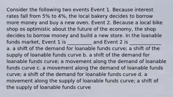 Consider the following two events Event 1. Because interest rates fall from 5% to 4%, the local bakery decides to borrow more money and buy a new oven. Event 2. Because a local bike shop os optimistic about the future of the economy, the shop decides to borrow money and build a new store. In the loanable funds market, Event 1 is __________ and Event 2 is _____________ a. a shift of the demand for loanable funds curve; a shift of the supply of loanable funds curve b. a shift of the demand for loanable funds curve; a movement along the demand of loanable funds curve c. a movement along the demand of loanable funds curve; a shift of the demand for loanable funds curve d. a movement along the supply of loanable funds curve; a shift of the supply of loanable funds curve