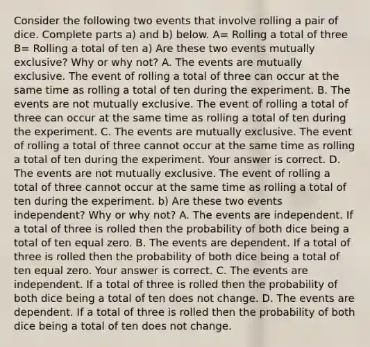 Consider the following two events that involve rolling a pair of dice. Complete parts​ a) and​ b) below. A= Rolling a total of three B= Rolling a total of ten ​a) Are these two events mutually​ exclusive? Why or why​ not? A. The events are mutually exclusive. The event of rolling a total of three can occur at the same time as rolling a total of ten during the experiment. B. The events are not mutually exclusive. The event of rolling a total of three can occur at the same time as rolling a total of ten during the experiment. C. The events are mutually exclusive. The event of rolling a total of three cannot occur at the same time as rolling a total of ten during the experiment. Your answer is correct. D. The events are not mutually exclusive. The event of rolling a total of three cannot occur at the same time as rolling a total of ten during the experiment. ​b) Are these two events​ independent? Why or why​ not? A. The events are independent. If a total of three is rolled then the probability of both dice being a total of ten equal zero. B. The events are dependent. If a total of three is rolled then the probability of both dice being a total of ten equal zero. Your answer is correct. C. The events are independent. If a total of three is rolled then the probability of both dice being a total of ten does not change. D. The events are dependent. If a total of three is rolled then the probability of both dice being a total of ten does not change.