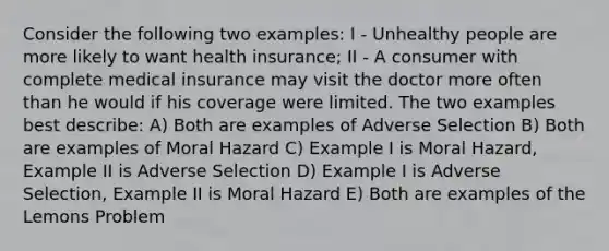 Consider the following two examples: I - Unhealthy people are more likely to want health insurance; II - A consumer with complete medical insurance may visit the doctor more often than he would if his coverage were limited. The two examples best describe: A) Both are examples of Adverse Selection B) Both are examples of Moral Hazard C) Example I is Moral Hazard, Example II is Adverse Selection D) Example I is Adverse Selection, Example II is Moral Hazard E) Both are examples of the Lemons Problem