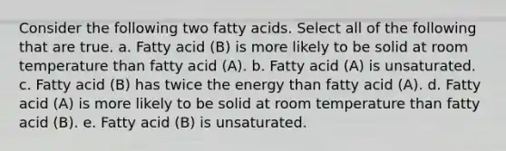 Consider the following two fatty acids. Select all of the following that are true. a. Fatty acid (B) is more likely to be solid at room temperature than fatty acid (A). b. Fatty acid (A) is unsaturated. c. Fatty acid (B) has twice the energy than fatty acid (A). d. Fatty acid (A) is more likely to be solid at room temperature than fatty acid (B). e. Fatty acid (B) is unsaturated.