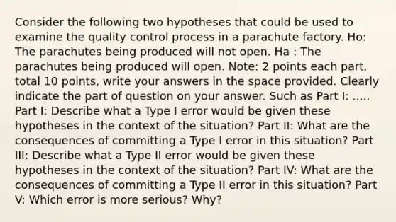 Consider the following two hypotheses that could be used to examine the quality control process in a parachute factory. Ho: The parachutes being produced will not open. Ha : The parachutes being produced will open. Note: 2 points each part, total 10 points, write your answers in the space provided. Clearly indicate the part of question on your answer. Such as Part I: ..... Part I: Describe what a Type I error would be given these hypotheses in the context of the situation? Part II: What are the consequences of committing a Type I error in this situation? Part III: Describe what a Type II error would be given these hypotheses in the context of the situation? Part IV: What are the consequences of committing a Type II error in this situation? Part V: Which error is more serious? Why?