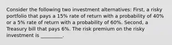 Consider the following two investment alternatives: First, a risky portfolio that pays a 15% rate of return with a probability of 40% or a 5% rate of return with a probability of 60%. Second, a Treasury bill that pays 6%. The risk premium on the risky investment is _________.