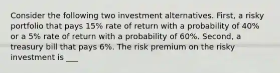 Consider the following two investment alternatives. First, a risky portfolio that pays 15% rate of return with a probability of 40% or a 5% rate of return with a probability of 60%. Second, a treasury bill that pays 6%. The risk premium on the risky investment is ___