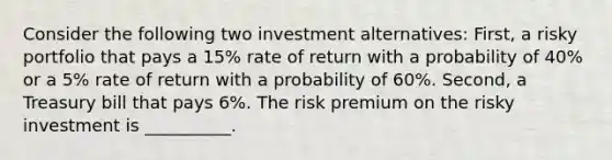 Consider the following two investment alternatives: First, a risky portfolio that pays a 15% rate of return with a probability of 40% or a 5% rate of return with a probability of 60%. Second, a Treasury bill that pays 6%. The risk premium on the risky investment is __________.