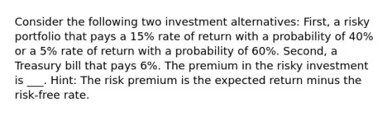 Consider the following two investment alternatives: First, a risky portfolio that pays a 15% rate of return with a probability of 40% or a 5% rate of return with a probability of 60%. Second, a Treasury bill that pays 6%. The premium in the risky investment is ___. Hint: The risk premium is the expected return minus the risk-free rate.