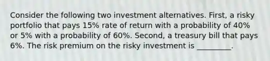 Consider the following two investment alternatives. First, a risky portfolio that pays 15% rate of return with a probability of 40% or 5% with a probability of 60%. Second, a treasury bill that pays 6%. The risk premium on the risky investment is _________.