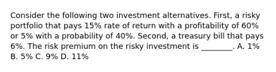 Consider the following two investment alternatives. First, a risky portfolio that pays 15% rate of return with a profitability of 60% or 5% with a probability of 40%. Second, a treasury bill that pays 6%. The risk premium on the risky investment is ________. A. 1% B. 5% C. 9% D. 11%