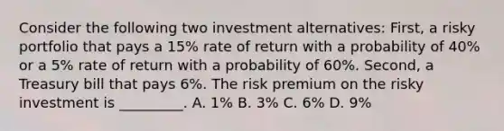 Consider the following two investment alternatives: First, a risky portfolio that pays a 15% rate of return with a probability of 40% or a 5% rate of return with a probability of 60%. Second, a Treasury bill that pays 6%. The risk premium on the risky investment is _________. A. 1% B. 3% C. 6% D. 9%