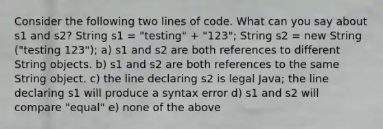 Consider the following two lines of code. What can you say about s1 and s2? String s1 = "testing" + "123"; String s2 = new String ("testing 123"); a) s1 and s2 are both references to different String objects. b) s1 and s2 are both references to the same String object. c) the line declaring s2 is legal Java; the line declaring s1 will produce a syntax error d) s1 and s2 will compare "equal" e) none of the above