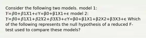 Consider the following two models. model 1: 𝑌=𝛽0+𝛽1𝑋1+𝜖Y=β0+β1X1+ϵ model 2: 𝑌=𝛽0+𝛽1𝑋1+𝛽2𝑋2+𝛽3𝑋3+𝜖Y=β0+β1X1+β2X2+β3X3+ϵ Which of the following represents the null hypothesis of a reduced F-test used to compare these models?