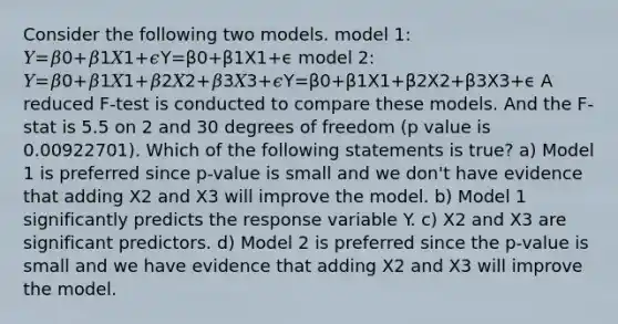 Consider the following two models. model 1: 𝑌=𝛽0+𝛽1𝑋1+𝜖Y=β0+β1X1+ϵ model 2: 𝑌=𝛽0+𝛽1𝑋1+𝛽2𝑋2+𝛽3𝑋3+𝜖Y=β0+β1X1+β2X2+β3X3+ϵ A reduced F-test is conducted to compare these models. And the F-stat is 5.5 on 2 and 30 degrees of freedom (p value is 0.00922701). Which of the following statements is true? a) Model 1 is preferred since p-value is small and we don't have evidence that adding X2 and X3 will improve the model. b) Model 1 significantly predicts the response variable Y. c) X2 and X3 are significant predictors. d) Model 2 is preferred since the p-value is small and we have evidence that adding X2 and X3 will improve the model.