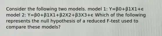 Consider the following two models. model 1: Y=β0+β1X1+ϵ model 2: Y=β0+β1X1+β2X2+β3X3+ϵ Which of the following represents the null hypothesis of a reduced F-test used to compare these models?